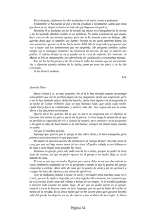 Poco después, estábamos los dos tumbados en el suelo, riendo y jadeando.
Finalmente se ha puesto de pie y me ha ayudado a levantarme. Sabía que tenía
que darse prisa si quería ducharse antes de que llegaran mis padres.
Mientras él se duchaba, yo me he lavado las manos en el fregadero de la cocina
y me he quedado dándole vueltas a sus palabras. No sabía exactamente qué quería
decir con eso de que éramos iguales, pero me lo he tomado como un halago. ¿Ha
querido decir que yo también soy fuerte? Porque yo no suelo sentirme fuerte. En
esos momentos, pensar en él me hacía sentir débil. Me he empezado a preguntar qué
voy a hacer con los sentimientos que me despierta. Me pregunto también cuánto
tiempo voy a conseguir mantener su existencia en secreto, sin que se enteren mis
padres. Y cuánto tiempo se va a quedar en la casa de enfrente. En invierno, en
Maine, el frío es insoportable. No sobreviviría sin calefacción, o sin muchas mantas.
Eso me ha hecho pensar y he ido a buscar todas las mantas que he encontrado.
Iba a dárselas cuando saliera de la ducha, pero ya eran las cinco y se ha ido
corriendo.
Se las llevaré mañana.
Lily
Querida Ellen:
Harry Connick Jr. es muy gracioso. No sé si lo has invitado alguna vez porque
odio admitir que me he perdido alguno de tus programas desde que empezaste, pero
si no lo has invitado nunca, deberías hacerlo. ¿Has visto alguna vez el programa de
la noche de Conan O’Brien? Sale un tipo llamado Andy, que actúa cada noche.
Ojalá Harry fuera tu colaborador y saliera cada día. Sus respuestas son la caña.
Veros a los dos juntos sería épico.
Quería darte las gracias. Ya sé que no haces tu programa con el objetivo de
hacerme reír solo a mí, pero a veces me lo parece. A veces tengo la sensación de que
he perdido la capacidad de reír o incluso de sonreír, pero entonces veo tu programa
y da igual si estoy de buen humor o de mal humor, siempre me siento mejor cuando
se acaba.
Así que sí: muchas gracias.
Supongo que quieres que te ponga al día sobre Atlas y lo haré enseguida, pero
primero necesito contarte lo que pasó ayer.
Mi madre es maestra auxiliar de primaria en el colegio Brimer. No está cerca de
casa, por eso no llega nunca antes de las cinco. Mi padre trabaja a tres kilómetros
de casa y suele llegar justo pasadas las cinco.
Tenemos un garaje, pero solo cabe uno de los coches, porque mi padre lo tiene
lleno de trastos, así que mi padre aparca en el garaje y mi madre deja su coche
delante de casa.
El caso es que ayer mi madre llegó un poco antes. Atlas se encontraba todavía en
casa; estábamos acabando de ver tu programa cuando oí que la puerta del garaje
empezaba a abrirse. Atlas salió de casa por la puerta de atrás y yo me apresuré a
recoger las latas de refresco y las bolsas de aperitivos.
Ayer al mediodía empezó a nevar en serio y mi madre tenía muchas cosas en el
coche; por eso lo dejó en el garaje para descargarlas directamente por la puerta que
da a la cocina. Eran cosas del trabajo y bolsas de la compra. Yo la estaba ayudando
a meterlo todo cuando mi padre llegó. Al ver que no podía entrar en el garaje,
empezó a tocar la bocina como un loco. Supongo que no quería bajar del coche en
medio de la nevada. Es la única razón que se me ocurre para que quisiera hacerla
salir del garaje tan deprisa, en vez de esperar a que acabara de descargar. Y, ahora
Página 84
 
