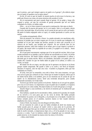 que lo pienso, ¿por qué siempre aparca mi padre en el garaje? ¿No debería dejar
que mi madre se quedara con la mejor plaza?
En fin. El caso es que mi madre se asustó mucho al oírlo tocar la bocina y me
pidió que llevara sus cosas a la mesa mientras ella sacaba el coche.
No sé exactamente qué pasó cuando llegó al garaje. Oí un golpe y luego ella
empezó a gritar, así que fui corriendo al garaje pensando que tal vez había
resbalado en el hielo y se había caído.
Ellen…, no sé ni cómo contarte lo que pasó a continuación. Aún sigo en shock.
Cuando abrí la puerta del garaje, no vi a mi madre. Solo vi a mi padre, detrás
del coche, haciendo algo. Al acercarme, me di cuenta de por qué no veía a mi madre.
Mi padre la había empujado sobre el capó y le estaba apretando el cuello con las
manos.
¡La estaba estrangulando, Ellen!
Solo de pensarlo, me echaría a llorar. La estaba mirando con muchísimo odio,
mientras le gritaba que no tenía respeto por él ni por lo mucho que trabajaba. En
realidad no sé por qué estaba tan furioso, porque lo único que recuerdo es el
silencio de mi madre, que luchaba por respirar. No me acuerdo bien de los
siguientes minutos; todo está confuso en mi mente, pero sé que empecé a gritarle a
mi padre. Me monté sobre su espalda de un salto y lo golpeé en la cabeza… hasta
que dejé de hacerlo.
No sé qué pasó exactamente; supongo que él se me quitó de encima. Solo sé que
estaba montada en su espalda y que de repente me encontraba en el suelo y la frente
me dolía horrores. Mi madre estaba sentada a mi lado, sujetándome la cabeza y
diciendo que lo sentía mucho. Miré a mi alrededor, buscando a mi padre, pero no
estaba allí. Cuando vio que me había dado un golpe en la cabeza, se subió a su
coche y se largó.
Mi madre me dio un trapo y me dijo que me lo apretara con fuerza en la frente
porque estaba sangrando. Me ayudó a subir a su coche y me llevó al hospital.
Durante el trayecto, solo me dijo una cosa: «Cuando te pregunten, diles que has
resbalado en el hielo».
Al oírla, miré por la ventanilla y me eché a llorar. Por unos instantes, creí que
esta sería la gota que colmaría el vaso. Pensé que mi madre lo dejaría, ahora que él
me había hecho daño a mí también, pero en ese momento me di cuenta de que mi
madre no lo abandonaría nunca. Sentí una tremenda decepción, pero estaba
demasiado asustada y no le dije nada.
Tuvieron que darme nueve puntos en la frente. Todavía no sé con qué me golpeé,
pero eso es lo de menos. Lo importante es que mi padre fue el culpable y ni siquiera
se quedó para ver cómo estaba. Nos dejó tiradas en el suelo del garaje y se largó.
Anoche llegué a casa tardísimo y me dormí al momento por la medicación que
me habían dado.
Esta mañana, cuando me he encontrado a Atlas, camino de la parada, he tratado
de no mirarlo a la cara para que no me viera la frente. Me había peinado
cubriéndome los puntos con el flequillo, y al principio no se ha fijado. Cuando nos
hemos sentado juntos en el autobús, nuestras manos se han rozado mientras
dejábamos las cosas en el suelo.
Como el hielo. Sus manos eran dos bloques de hielo, Ellen.
En ese momento he caído en que me había olvidado de darle las mantas que
había sacado para él, porque mi madre volvió a casa antes de lo previsto. El
incidente del garaje hizo que me olvidara de todo lo demás, incluso de él. Ha estado
toda la noche nevando, a temperaturas bajo cero, y él la ha pasado en esa casa a
oscuras y a solas. Y por la mañana estaba tan congelado que no entiendo cómo
podía moverse. Le he tomado las manos entre las mías y le he dicho:
—Atlas, estás helado.
Página 85
 