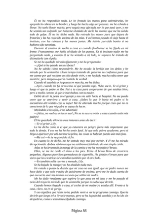 Él no ha respondido nada. Le he frotado las manos para calentárselas, he
apoyado la cabeza en su hombro y luego he hecho algo vergonzoso: me he echado a
llorar. No suelo llorar mucho, pero seguía muy afectada por lo que pasó ayer, y me
he sentido tan culpable por haberme olvidado de darle las mantas que me ha salido
todo de golpe. Él no ha dicho nada. Ha retirado las manos para que dejara de
frotarlas y las ha colocado encima de las mías. Y así hemos pasado el viaje hasta el
instituto, con las cabezas y las manos juntas. Me habría parecido bonito si no
hubiera sido tan triste.
Durante el camino de vuelta a casa es cuando finalmente se ha fijado en mi
frente. Francamente, me había olvidado de los puntos. En el instituto nadie me ha
preguntado nada, y cuando él se ha sentado a mi lado, ni siquiera he tratado de
disimularlo con el pelo.
Se me ha quedado mirando fijamente y me ha preguntado:
—¿Qué te ha pasado en la cabeza?
No he sabido cómo responderle. Me he tocado la herida con los dedos y he
mirado por la ventanilla. Llevo tiempo tratando de ganarme su confianza para que
me cuente por qué no tiene un sitio donde vivir, y me ha dado mucha rabia tener que
mentirle, pero tampoco quería contarle la verdad.
Cuando el autobús se ha puesto en marcha, me ha dicho:
—Ayer, cuando me fui de tu casa, oí que pasaba algo. Hubo voces. Te oí gritar y
luego vi que tu padre se iba. Fui a tu casa para asegurarme de que estabas bien,
pero a medio camino vi que te marchabas con tu madre.
Debió de oír la pelea en el garaje y nos vio salir hacia el hospital. No me puedo
creer que se atreviera a venir a casa. ¿Sabes lo que le haría mi padre si lo
encontrara allí vestido con su ropa? Me he alterado mucho porque creo que no es
consciente de lo que mi padre es capaz de hacer.
Mirándolo a los ojos, le he advertido:
—¡Atlas, no vuelvas a hacer eso! ¡No se te ocurra venir a casa cuando estén mis
padres!
Él ha guardado silencio unos instantes antes de decir:
—Te oí gritar, Lily.
Lo ha dicho como si el que yo estuviera en peligro fuera más importante que
todo lo demás. Y eso me ha hecho sentir fatal. Sé que solo quiere ayudarme, pero si
llega a aparecer por ahí durante la pelea, las cosas se habrían puesto aún más feas.
—Me caí —le he respondido al fin.
En cuanto lo he dicho, me he sentido muy mal por mentir. Y él me ha mirado
decepcionado. Ambos sabíamos que no estábamos hablando de una simple caída.
Atlas se ha levantado la manga de la camisa y me ha mostrado el brazo.
Ellen, se me ha caído el alma a los pies. Tenía el brazo lleno de cicatrices
pequeñas. Algunas parecían quemaduras de cigarrillo. Ha girado el brazo para que
viera que las cicatrices se extendían también por el otro lado.
—Yo también solía caerme a menudo, Lily.
Se ha bajado la manga y no ha añadido nada más.
He estado a punto de decirle que mi caso no era igual, que mi padre nunca me
hace daño y que solo trataba de quitárseme de encima, pero me he dado cuenta de
que eso sería usar las mismas excusas que utiliza mi madre.
Me ha dado vergüenza que supiera lo que pasa en mi casa y me he pasado el
resto del trayecto mirando por la ventanilla porque no sabía qué decirle.
Cuando hemos llegado a casa, el coche de mi madre ya estaba allí. Frente a la
casa, claro, no en el garaje.
Y eso significa que Atlas no ha podido venir a ver tu programa conmigo. Quería
decirle que luego iré a llevarle mantas, pero se ha bajado del autobús y se ha ido sin
despedirse, como si estuviera enfadado conmigo.
Página 86
 
