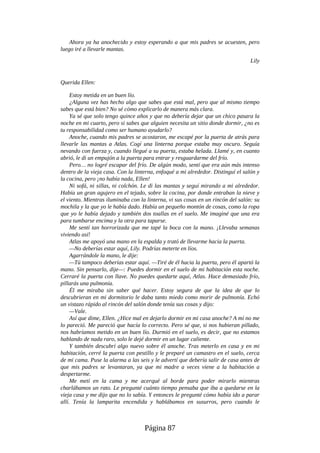 Ahora ya ha anochecido y estoy esperando a que mis padres se acuesten, pero
luego iré a llevarle mantas.
Lily
Querida Ellen:
Estoy metida en un buen lío.
¿Alguna vez has hecho algo que sabes que está mal, pero que al mismo tiempo
sabes que está bien? No sé cómo explicarlo de manera más clara.
Ya sé que solo tengo quince años y que no debería dejar que un chico pasara la
noche en mi cuarto, pero si sabes que alguien necesita un sitio donde dormir, ¿no es
tu responsabilidad como ser humano ayudarlo?
Anoche, cuando mis padres se acostaron, me escapé por la puerta de atrás para
llevarle las mantas a Atlas. Cogí una linterna porque estaba muy oscuro. Seguía
nevando con fuerza y, cuando llegué a su puerta, estaba helada. Llamé y, en cuanto
abrió, le di un empujón a la puerta para entrar y resguardarme del frío.
Pero… no logré escapar del frío. De algún modo, sentí que era aún más intenso
dentro de la vieja casa. Con la linterna, enfoqué a mi alrededor. Distinguí el salón y
la cocina, pero ¡no había nada, Ellen!
Ni sofá, ni sillas, ni colchón. Le di las mantas y seguí mirando a mi alrededor.
Había un gran agujero en el tejado, sobre la cocina, por donde entraban la nieve y
el viento. Mientras iluminaba con la linterna, vi sus cosas en un rincón del salón: su
mochila y la que yo le había dado. Había un pequeño montón de cosas, como la ropa
que yo le había dejado y también dos toallas en el suelo. Me imaginé que una era
para tumbarse encima y la otra para taparse.
Me sentí tan horrorizada que me tapé la boca con la mano. ¡Llevaba semanas
viviendo así!
Atlas me apoyó una mano en la espalda y trató de llevarme hacia la puerta.
—No deberías estar aquí, Lily. Podrías meterte en líos.
Agarrándole la mano, le dije:
—Tú tampoco deberías estar aquí. —Tiré de él hacia la puerta, pero él apartó la
mano. Sin pensarlo, dije—: Puedes dormir en el suelo de mi habitación esta noche.
Cerraré la puerta con llave. No puedes quedarte aquí, Atlas. Hace demasiado frío,
pillarás una pulmonía.
Él me miraba sin saber qué hacer. Estoy segura de que la idea de que lo
descubrieran en mi dormitorio le daba tanto miedo como morir de pulmonía. Echó
un vistazo rápido al rincón del salón donde tenía sus cosas y dijo:
—Vale.
Así que dime, Ellen. ¿Hice mal en dejarlo dormir en mi casa anoche? A mí no me
lo pareció. Me pareció que hacía lo correcto. Pero sé que, si nos hubieran pillado,
nos habríamos metido en un buen lío. Durmió en el suelo, es decir, que no estamos
hablando de nada raro, solo le dejé dormir en un lugar caliente.
Y también descubrí algo nuevo sobre él anoche. Tras meterlo en casa y en mi
habitación, cerré la puerta con pestillo y le preparé un camastro en el suelo, cerca
de mi cama. Puse la alarma a las seis y le advertí que debería salir de casa antes de
que mis padres se levantaran, ya que mi madre a veces viene a la habitación a
despertarme.
Me metí en la cama y me acerqué al borde para poder mirarlo mientras
charlábamos un rato. Le pregunté cuánto tiempo pensaba que iba a quedarse en la
vieja casa y me dijo que no lo sabía. Y entonces le pregunté cómo había ido a parar
allí. Tenía la lamparita encendida y hablábamos en susurros, pero cuando le
Página 87
 