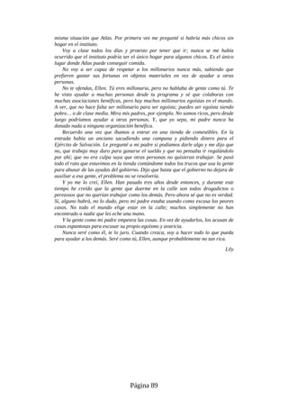 misma situación que Atlas. Por primera vez me pregunté si habría más chicos sin
hogar en el instituto.
Voy a clase todos los días y protesto por tener que ir; nunca se me había
ocurrido que el instituto podría ser el único hogar para algunos chicos. Es el único
lugar donde Atlas puede conseguir comida.
No voy a ser capaz de respetar a los millonarios nunca más, sabiendo que
prefieren gastar sus fortunas en objetos materiales en vez de ayudar a otras
personas.
No te ofendas, Ellen. Tú eres millonaria, pero no hablaba de gente como tú. Te
he visto ayudar a muchas personas desde tu programa y sé que colaboras con
muchas asociaciones benéficas, pero hay muchos millonarios egoístas en el mundo.
A ver, que no hace falta ser millonario para ser egoísta; puedes ser egoísta siendo
pobre… o de clase media. Mira mis padres, por ejemplo. No somos ricos, pero desde
luego podríamos ayudar a otras personas. Y, que yo sepa, mi padre nunca ha
donado nada a ninguna organización benéfica.
Recuerdo una vez que íbamos a entrar en una tienda de comestibles. En la
entrada había un anciano sacudiendo una campana y pidiendo dinero para el
Ejército de Salvación. Le pregunté a mi padre si podíamos darle algo y me dijo que
no, que trabaja muy duro para ganarse el sueldo y que no pensaba ir regalándolo
por ahí; que no era culpa suya que otras personas no quisieran trabajar. Se pasó
todo el rato que estuvimos en la tienda contándome todos los trucos que usa la gente
para abusar de las ayudas del gobierno. Dijo que hasta que el gobierno no dejara de
auxiliar a esa gente, el problema no se resolvería.
Y yo me lo creí, Ellen. Han pasado tres años desde entonces, y durante este
tiempo he creído que la gente que duerme en la calle son todos drogadictos o
perezosos que no querían trabajar como los demás. Pero ahora sé que no es verdad.
Sí, alguno habrá, no lo dudo, pero mi padre estaba usando como excusa los peores
casos. No todo el mundo elige estar en la calle; muchos simplemente no han
encontrado a nadie que les eche una mano.
Y la gente como mi padre empeora las cosas. En vez de ayudarlos, los acusan de
cosas espantosas para excusar su propio egoísmo y avaricia.
Nunca seré como él, te lo juro. Cuando crezca, voy a hacer todo lo que pueda
para ayudar a los demás. Seré como tú, Ellen, aunque probablemente no tan rica.
Lily
Página 89
 