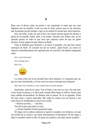 9
Dejo caer el diario sobre mi pecho y me sorprendo al notar que me caen
lágrimas por las mejillas. Cada vez que lo releo, pienso que no me afectará,
que ha pasado mucho tiempo y que ya no sentiré lo mismo que sentí entonces.
Soy una boba. Cada vez que lo leo, me entran muchas ganas de abrazar a
gente de mi pasado. Sobre todo, a mi madre. Durante este último año, no he
querido pensar en todo lo que tuvo que soportar antes de que mi padre
muriera. Estoy segura de que todavía le duele.
Cojo el teléfono para llamarla y, al mirar la pantalla, veo que hay cuatro
mensajes de Ryle. El corazón me da un vuelco. ¡Qué burra! ¡Lo tenía en
silencio! Inmediatamente me reprendo por mi reacción. No debería alegrarme
tanto.
Ryle: ¿Estás durmiendo?
Ryle: Supongo que sí.
Ryle: Lily…
Ryle:
La carita triste me la ha enviado hace diez minutos. Le respondo que no,
que no estoy durmiendo, y él me envía un nuevo mensaje poco después:
Ryle: Bien. Estoy subiendo a tu casa. Llegaré dentro de veinte segundos.
Sonriendo, salto de la cama. Voy al baño y me miro la cara. No está mal.
Corro hasta la puerta y la abro justo cuando Ryle llega al rellano. Parece que
haya subido arrastrándose. Se detiene ante la puerta. Se le ve agotado. Tiene
los ojos rojos y ojeras marcadas. Me rodea la cintura con los brazos y me
atrae hacia él, hundiendo la cara en mi cuello.
—Hueles tan bien… —me dice.
Tiro de él para que entre en casa.
—¿Tienes hambre? Puedo prepararte algo.
Él niega con la cabeza mientras se quita la cazadora con esfuerzo, así que
me olvido de la cocina y me dirijo directamente al dormitorio. Él me sigue y
deja la cazadora sobre la silla. Se quita los zapatos y los deja contra la pared.
Página 90
 