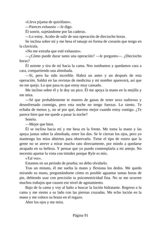 «Lleva pijama de quirófano».
—Pareces exhausto —le digo.
Él sonríe, sujetándome por las caderas.
—Lo estoy. Acabo de salir de una operación de dieciocho horas.
Se inclina sobre mí y me besa el tatuaje en forma de corazón que tengo en
la clavícula.
«No me extraña que esté exhausto».
—¿Cómo puede durar tanto una operación? —le pregunto—. ¿Dieciocho
horas?
Él asiente y tira de mí hacia la cama. Nos tumbamos y quedamos cara a
cara, compartiendo una almohada.
—Sí, pero ha sido increíble. Habrá un antes y un después de esta
operación. Saldrá en las revistas de medicina y mi nombre aparecerá, así que
no me quejo. Lo que pasa es que estoy muy cansado.
Me inclino sobre él y le doy un pico. Él me apoya la mano en la mejilla y
me mira.
—Sé que probablemente te mueres de ganas de tener sexo sudoroso y
desenfrenado conmigo, pero esta noche no tengo fuerzas. Lo siento. Te
echaba de menos y, no sé por qué, duermo mejor cuando estoy contigo. ¿Te
parece bien que me quede a pasar la noche?
Sonrío.
—Mejor que bien.
Él se inclina hacia mí y me besa en la frente. Me toma la mano y las
apoya juntas sobre la almohada, entre los dos. Se le cierran los ojos, pero yo
mantengo los míos abiertos para observarlo. Tiene el tipo de rostro que la
gente no se atreve a mirar mucho rato directamente, por miedo a quedarse
atrapado en su belleza. Y pensar que yo puedo contemplarla a mi antojo. No
necesito apartar la vista con timidez porque Ryle es mío.
«Tal vez».
Estamos en un periodo de prueba; no debo olvidarlo.
Tras un minuto, él me suelta la mano y flexiona los dedos. Me quedo
mirando su mano, preguntándome cómo es posible aguantar tantas horas de
pie, debiendo usar con precisión tu psicomotricidad fina. No se me ocurren
muchos trabajos que causen ese nivel de agotamiento.
Bajo de la cama y voy al baño a buscar la loción hidratante. Regreso a la
cama y me siento a su lado con las piernas cruzadas. Me echo loción en la
mano y me coloco su brazo en el regazo.
Abre los ojos y me mira.
Página 91
 