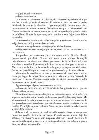 —¿Qué haces? —murmura.
—Duerme —susurro.
Le presiono la palma con los pulgares y lo masajeo dibujando círculos que
van hacia arriba y hacia el exterior. Él vuelve a cerrar los ojos y gruñe,
hundiendo la cara en la almohada. Sigo masajeándolo durante unos cinco
minutos antes de cambiar de mano. Él mantiene los ojos cerrados todo el rato.
Cuando acabo con las manos, me monto sobre su espalda y le quito la casaca
de quirófano. Él trata de ayudarme, pero tiene los brazos flojos como fideos
remojados.
Le masajeo los hombros, el cuello, la espalda y los brazos. Cuando acabo,
salgo de encima de él y me tumbo a su lado.
Mientras le estoy dando un masaje capilar, él abre los ojos.
—Lily, creo que eres lo mejor que me ha pasado en la vida —susurra, en
tono sincero.
Sus palabras me envuelven como una manta cálida. Guardo silencio
porque no sé qué decir. Él alza una mano y me sostiene la mejilla
delicadamente. Su mirada me calienta por dentro. Se inclina hacia mí y une
sus labios a los míos. Espero que se limite a darme un pico, pero no se aparta.
Me recorre los labios con la punta de la lengua y los separa con delicadeza.
Su boca es tan cálida que no puedo evitar gemir cuando profundiza el beso.
Me tumba de espaldas en la cama y me recorre el cuerpo con la mano,
hasta que llega a la cadera. Se acerca un poco más a mí y hace descender la
mano por el muslo. Cuando empuja hacia mí, siento una oleada de calor
intensa que me recorre el cuerpo.
Agarrándolo por el pelo, susurro contra su boca:
—Creo que ya hemos esperado lo suficiente. Me gustaría mucho que me
follaras. Ahora mismo.
Él gruñe con fuerzas renovadas y tira de mi camiseta para quitármela. Los
siguientes minutos son un interludio de manos, gemidos, lenguas y sudor. Me
siento como si fuera la primera vez que un hombre me toca. Los pocos que lo
han precedido eran todos chicos, que actuaban con manos nerviosas y bocas
tímidas. Pero Ryle es pura confianza. Sabe exactamente dónde debe tocarme
y cómo debe besarme.
Solo deja de prestarme su total atención cuando alarga la mano para
buscar un condón dentro de su cartera. Cuando vuelve a estar bajo las
sábanas, con el condón en su sitio, no pierde el tiempo dudando. Me toma de
una embestida rápida y certera, y yo contengo el aliento con la boca pegada a
la suya y el cuerpo en tensión.
Página 92
 