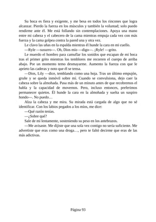 Su boca es fiera y exigente, y me besa en todos los rincones que logra
alcanzar. Pierdo la fuerza en los músculos y también la voluntad; solo puedo
rendirme ante él. Me está follando sin contemplaciones. Apoya una mano
entre mi cabeza y el cabecero de la cama mientras empuja cada vez con más
fuerza y la cama golpea contra la pared una y otra vez.
Le clavo las uñas en la espalda mientras él hunde la cara en mi cuello.
—Ryle —susurro—. Oh, Dios mío —digo—. ¡Ryle! —grito.
Le muerdo el hombro para camuflar los sonidos que escapan de mi boca
tras el primer grito mientras los temblores me recorren el cuerpo de arriba
abajo. Por un momento temo desmayarme. Aumento la fuerza con que le
aprieto las caderas y noto que él se tensa.
—Dios, Lily —dice, temblando como una hoja. Tras un último empujón,
gruñe y se queda inmóvil sobre mí. Cuando se convulsiona, dejo caer la
cabeza sobre la almohada. Pasa más de un minuto antes de que recobremos el
habla y la capacidad de movernos. Pero, incluso entonces, preferimos
permanecer quietos. Él hunde la cara en la almohada y suelta un suspiro
hondo—. No puedo…
Alza la cabeza y me mira. Su mirada está cargada de algo que no sé
identificar. Con los labios pegados a los míos, me dice:
—Qué razón tenías.
—¿Sobre qué?
Sale de mí lentamente, sosteniendo su peso en los antebrazos.
—Me avisaste. Me dijiste que una sola vez contigo no sería suficiente. Me
advertiste que eras como una droga…, pero te faltó decirme que eras de las
más adictivas.
Página 93
 