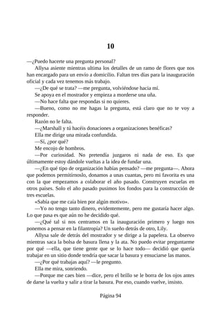 10
—¿Puedo hacerte una pregunta personal?
Allysa asiente mientras ultima los detalles de un ramo de flores que nos
han encargado para un envío a domicilio. Faltan tres días para la inauguración
oficial y cada vez tenemos más trabajo.
—¿De qué se trata? —me pregunta, volviéndose hacia mí.
Se apoya en el mostrador y empieza a morderse una uña.
—No hace falta que respondas si no quieres.
—Bueno, como no me hagas la pregunta, está claro que no te voy a
responder.
Razón no le falta.
—¿Marshall y tú hacéis donaciones a organizaciones benéficas?
Ella me dirige una mirada confundida.
—Sí, ¿por qué?
Me encojo de hombros.
—Por curiosidad. No pretendía juzgaros ni nada de eso. Es que
últimamente estoy dándole vueltas a la idea de fundar una.
—¿En qué tipo de organización habías pensado? —me pregunta—. Ahora
que podemos permitírnoslo, donamos a unas cuantas, pero mi favorita es una
con la que empezamos a colaborar el año pasado. Construyen escuelas en
otros países. Solo el año pasado pusimos los fondos para la construcción de
tres escuelas.
«Sabía que me caía bien por algún motivo».
—Yo no tengo tanto dinero, evidentemente, pero me gustaría hacer algo.
Lo que pasa es que aún no he decidido qué.
—¿Qué tal si nos centramos en la inauguración primero y luego nos
ponemos a pensar en la filantropía? Un sueño detrás de otro, Lily.
Allysa sale de detrás del mostrador y se dirige a la papelera. La observo
mientras saca la bolsa de basura llena y la ata. No puedo evitar preguntarme
por qué —ella, que tiene gente que se lo hace todo— decidió que quería
trabajar en un sitio donde tendría que sacar la basura y ensuciarse las manos.
—¿Por qué trabajas aquí? —le pregunto.
Ella me mira, sonriendo.
—Porque me caes bien —dice, pero el brillo se le borra de los ojos antes
de darse la vuelta y salir a tirar la basura. Por eso, cuando vuelve, insisto.
Página 94
 