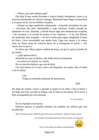 —Allysa, ¿por qué trabajas aquí?
Ella deja lo que estaba haciendo e inspira hondo, lentamente, como si se
estuviera planteando ser sincera conmigo. Retrocede hasta llegar al mostrador
y se apoya en él, con los tobillos cruzados.
—Porque no logro quedarme embarazada —responde, mirándose los pies
—. Llevamos dos años intentándolo y nada funciona. Estaba cansada de
quedarme en casa, llorando, y decidí buscar algo para mantenerme ocupada.
—Se incorpora y se sacude las manos en los vaqueros—. Y tú, Lily Bloom,
me mantienes muy ocupada. —Se da la vuelta para seguir arreglando el ramo
de flores. Lleva retocándolo una media hora. Coge una tarjeta y la coloca
entre las flores antes de volverse hacia mí y entregarme el jarrón—. Por
cierto, esto es para ti.
Es obvio que Allysa quiere cambiar de tema, así que le quito el jarrón de
las manos.
—¿Qué quieres decir?
Poniendo los ojos en blanco, ella señala hacia mi despacho.
—Lo pone en la tarjeta; ve a leerla.
Por su reacción deduzco que son de Ryle.
Con una sonrisa en la cara, corro a mi despacho, me siento, abro el sobre
y leo la tarjeta.
Lily:
Tengo un tremendo síndrome de abstinencia.
Ryle
Sin dejar de sonreír, vuelvo a guardar la tarjeta en el sobre. Cojo el móvil y
me hago una foto, sacando la lengua, con el ramo en las manos. Se la envío a
Ryle acompañada por este mensaje:
Yo: Te lo advertí.
Él me responde al momento.
Observo ansiosa la pantalla mientras los puntitos me indican que está
escribiendo.
Ryle: Necesito mi dosis. Saldré de aquí dentro de una media hora. ¿Puedo invitarte a cenar?
Yo: No puedo. Mi madre quiere que la lleve a probar un restaurante
nuevo. Se ha vuelto una foodie, está pesadísima.
Página 95
 