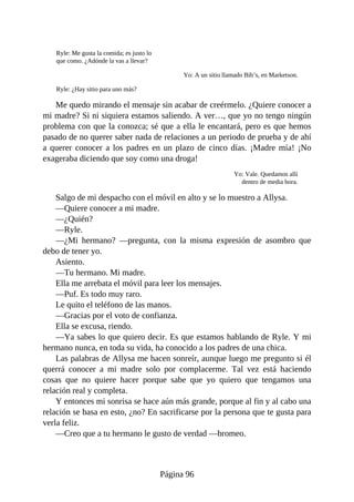 Ryle: Me gusta la comida; es justo lo
que como. ¿Adónde la vas a llevar?
Yo: A un sitio llamado Bib’s, en Marketson.
Ryle: ¿Hay sitio para uno más?
Me quedo mirando el mensaje sin acabar de creérmelo. ¿Quiere conocer a
mi madre? Si ni siquiera estamos saliendo. A ver…, que yo no tengo ningún
problema con que la conozca; sé que a ella le encantará, pero es que hemos
pasado de no querer saber nada de relaciones a un periodo de prueba y de ahí
a querer conocer a los padres en un plazo de cinco días. ¡Madre mía! ¡No
exageraba diciendo que soy como una droga!
Yo: Vale. Quedamos allí
dentro de media hora.
Salgo de mi despacho con el móvil en alto y se lo muestro a Allysa.
—Quiere conocer a mi madre.
—¿Quién?
—Ryle.
—¿Mi hermano? —pregunta, con la misma expresión de asombro que
debo de tener yo.
Asiento.
—Tu hermano. Mi madre.
Ella me arrebata el móvil para leer los mensajes.
—Puf. Es todo muy raro.
Le quito el teléfono de las manos.
—Gracias por el voto de confianza.
Ella se excusa, riendo.
—Ya sabes lo que quiero decir. Es que estamos hablando de Ryle. Y mi
hermano nunca, en toda su vida, ha conocido a los padres de una chica.
Las palabras de Allysa me hacen sonreír, aunque luego me pregunto si él
querrá conocer a mi madre solo por complacerme. Tal vez está haciendo
cosas que no quiere hacer porque sabe que yo quiero que tengamos una
relación real y completa.
Y entonces mi sonrisa se hace aún más grande, porque al fin y al cabo una
relación se basa en esto, ¿no? En sacrificarse por la persona que te gusta para
verla feliz.
—Creo que a tu hermano le gusto de verdad —bromeo.
Página 96
 