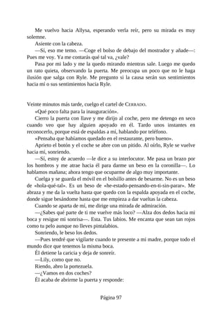 Me vuelvo hacia Allysa, esperando verla reír, pero su mirada es muy
solemne.
Asiente con la cabeza.
—Sí, eso me temo. —Coge el bolso de debajo del mostrador y añade—:
Pues me voy. Ya me contarás qué tal va, ¿vale?
Pasa por mi lado y me la quedo mirando mientras sale. Luego me quedo
un rato quieta, observando la puerta. Me preocupa un poco que no le haga
ilusión que salga con Ryle. Me pregunto si la causa serán sus sentimientos
hacia mí o sus sentimientos hacia Ryle.
Veinte minutos más tarde, cuelgo el cartel de CERRADO.
«Qué poco falta para la inauguración».
Cierro la puerta con llave y me dirijo al coche, pero me detengo en seco
cuando veo que hay alguien apoyado en él. Tardo unos instantes en
reconocerlo, porque está de espaldas a mí, hablando por teléfono.
«Pensaba que habíamos quedado en el restaurante, pero bueno».
Aprieto el botón y el coche se abre con un pitido. Al oírlo, Ryle se vuelve
hacia mí, sonriendo.
—Sí, estoy de acuerdo —le dice a su interlocutor. Me pasa un brazo por
los hombros y me atrae hacia él para darme un beso en la coronilla—. Lo
hablamos mañana; ahora tengo que ocuparme de algo muy importante.
Cuelga y se guarda el móvil en el bolsillo antes de besarme. No es un beso
de «hola-qué-tal». Es un beso de «he-estado-pensando-en-ti-sin-parar». Me
abraza y me da la vuelta hasta que quedo con la espalda apoyada en el coche,
donde sigue besándome hasta que me empieza a dar vueltas la cabeza.
Cuando se aparta de mí, me dirige una mirada de admiración.
—¿Sabes qué parte de ti me vuelve más loco? —Alza dos dedos hacia mi
boca y resigue mi sonrisa—. Esta. Tus labios. Me encanta que sean tan rojos
como tu pelo aunque no lleves pintalabios.
Sonriendo, le beso los dedos.
—Pues tendré que vigilarte cuando te presente a mi madre, porque todo el
mundo dice que tenemos la misma boca.
Él detiene la caricia y deja de sonreír.
—Lily, como que no.
Riendo, abro la portezuela.
—¿Vamos en dos coches?
Él acaba de abrirme la puerta y responde:
Página 97
 
