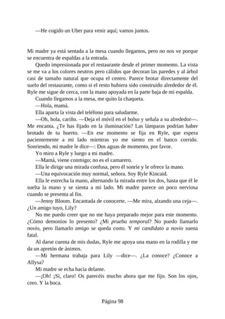—He cogido un Uber para venir aquí; vamos juntos.
Mi madre ya está sentada a la mesa cuando llegamos, pero no nos ve porque
se encuentra de espaldas a la entrada.
Quedo impresionada por el restaurante desde el primer momento. La vista
se me va a los colores neutros pero cálidos que decoran las paredes y al árbol
casi de tamaño natural que ocupa el centro. Parece brotar directamente del
suelo del restaurante, como si el resto hubiera sido construido alrededor de él.
Ryle me sigue de cerca, con la mano apoyada en la parte baja de mi espalda.
Cuando llegamos a la mesa, me quito la chaqueta.
—Hola, mamá.
Ella aparta la vista del teléfono para saludarme.
—Oh, hola, cariño. —Deja el móvil en el bolso y señala a su alrededor—.
Me encanta. ¿Te has fijado en la iluminación? Las lámparas podrían haber
brotado de tu huerto. —En ese momento se fija en Ryle, que espera
pacientemente a mi lado mientras yo me siento en el banco corrido.
Sonriendo, mi madre le dice—: Dos aguas de momento, por favor.
Yo miro a Ryle y luego a mi madre.
—Mamá, viene conmigo; no es el camarero.
Ella le dirige una mirada confusa, pero él sonríe y le ofrece la mano.
—Una equivocación muy normal, señora. Soy Ryle Kincaid.
Ella le estrecha la mano, alternando la mirada entre los dos, hasta que él le
suelta la mano y se sienta a mi lado. Mi madre parece un poco nerviosa
cuando se presenta al fin.
—Jenny Bloom. Encantada de conocerte. —Me mira, alzando una ceja—.
¿Un amigo tuyo, Lily?
No me puedo creer que no me haya preparado mejor para este momento.
¿Cómo demonios lo presento? ¿Mi prueba temporal? No puedo llamarlo
novio, pero llamarlo amigo se queda corto. Y mi candidato a novio suena
fatal.
Al darse cuenta de mis dudas, Ryle me apoya una mano en la rodilla y me
da un apretón de ánimos.
—Mi hermana trabaja para Lily —dice—. ¿La conoce? ¿Conoce a
Allysa?
Mi madre se echa hacia delante.
—¡Oh! ¡Sí, claro! Os parecéis mucho ahora que me fijo. Son los ojos,
creo. Y la boca.
Página 98
 