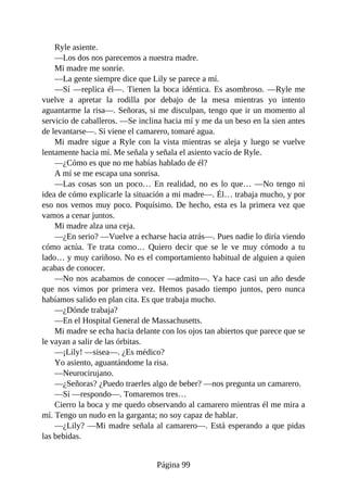 Ryle asiente.
—Los dos nos parecemos a nuestra madre.
Mi madre me sonríe.
—La gente siempre dice que Lily se parece a mí.
—Sí —replica él—. Tienen la boca idéntica. Es asombroso. —Ryle me
vuelve a apretar la rodilla por debajo de la mesa mientras yo intento
aguantarme la risa—. Señoras, si me disculpan, tengo que ir un momento al
servicio de caballeros. —Se inclina hacia mí y me da un beso en la sien antes
de levantarse—. Si viene el camarero, tomaré agua.
Mi madre sigue a Ryle con la vista mientras se aleja y luego se vuelve
lentamente hacia mí. Me señala y señala el asiento vacío de Ryle.
—¿Cómo es que no me habías hablado de él?
A mí se me escapa una sonrisa.
—Las cosas son un poco… En realidad, no es lo que… —No tengo ni
idea de cómo explicarle la situación a mi madre—. Él… trabaja mucho, y por
eso nos vemos muy poco. Poquísimo. De hecho, esta es la primera vez que
vamos a cenar juntos.
Mi madre alza una ceja.
—¿En serio? —Vuelve a echarse hacia atrás—. Pues nadie lo diría viendo
cómo actúa. Te trata como… Quiero decir que se le ve muy cómodo a tu
lado… y muy cariñoso. No es el comportamiento habitual de alguien a quien
acabas de conocer.
—No nos acabamos de conocer —admito—. Ya hace casi un año desde
que nos vimos por primera vez. Hemos pasado tiempo juntos, pero nunca
habíamos salido en plan cita. Es que trabaja mucho.
—¿Dónde trabaja?
—En el Hospital General de Massachusetts.
Mi madre se echa hacia delante con los ojos tan abiertos que parece que se
le vayan a salir de las órbitas.
—¡Lily! —sisea—. ¿Es médico?
Yo asiento, aguantándome la risa.
—Neurocirujano.
—¿Señoras? ¿Puedo traerles algo de beber? —nos pregunta un camarero.
—Sí —respondo—. Tomaremos tres…
Cierro la boca y me quedo observando al camarero mientras él me mira a
mí. Tengo un nudo en la garganta; no soy capaz de hablar.
—¿Lily? —Mi madre señala al camarero—. Está esperando a que pidas
las bebidas.
Página 99
 