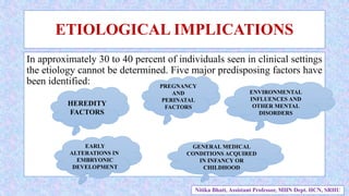 ETIOLOGICAL IMPLICATIONS
In approximately 30 to 40 percent of individuals seen in clinical settings
the etiology cannot be determined. Five major predisposing factors have
been identified:
HEREDITY
FACTORS
EARLY
ALTERATIONS IN
EMBRYONIC
DEVELOPMENT
PREGNANCY
AND
PERINATAL
FACTORS
GENERAL MEDICAL
CONDITIONS ACQUIRED
IN INFANCY OR
CHILDHOOD
ENVIRONMENTAL
INFLUENCES AND
OTHER MENTAL
DISORDERS
Nitika Bhatt, Assistant Professor, MHN Dept. HCN, SRHU
 