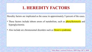 1. HEREDITY FACTORS
Heredity factors are implicated as the cause in approximately 5 percent of the cases.
• These factors include inborn errors of metabolism, such as phenylketonuria and
hyperglycinemia.
• Also include are chromosomal disorders such as Down’s syndrome.
Nitika Bhatt, Assistant Professor, MHN Dept. HCN, SRHU
 