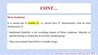 Down Syndrome:
It is caused due to trisomy 21, i.e. person have 47 chromosomes, with an extra
chromosome 21.
• Intellectual disability is the overriding feature of Down syndrome. Majority of
patients belong to moderately & severely retarded group.
• They seem normal from birth to 6 months of age.
CONT…
Nitika Bhatt, Assistant Professor, MHN Dept. HCN, SRHU
 