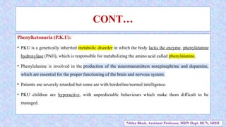 Phenylketonuria (P.K.U):
• PKU is a genetically inherited metabolic disorder in which the body lacks the enzyme, phenylalanine
hydroxylase (PAH), which is responsible for metabolizing the amino acid called phenylalanine.
• Phenylalanine is involved in the production of the neurotransmitters norepinephrine and dopamine,
which are essential for the proper functioning of the brain and nervous system.
• Patients are severely retarded but some are with borderline/normal intelligence.
• PKU children are hyperactive, with unpredictable behaviours which make them difficult to be
managed.
CONT…
Nitika Bhatt, Assistant Professor, MHN Dept. HCN, SRHU
 