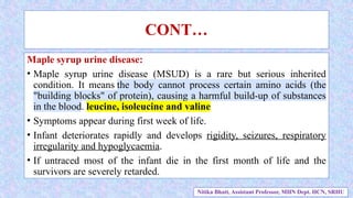 Maple syrup urine disease:
• Maple syrup urine disease (MSUD) is a rare but serious inherited
condition. It means the body cannot process certain amino acids (the
"building blocks" of protein), causing a harmful build-up of substances
in the blood. leucine, isoleucine and valine
• Symptoms appear during first week of life.
• Infant deteriorates rapidly and develops rigidity, seizures, respiratory
irregularity and hypoglycaemia.
• If untraced most of the infant die in the first month of life and the
survivors are severely retarded.
CONT…
Nitika Bhatt, Assistant Professor, MHN Dept. HCN, SRHU
 