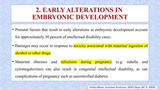 • Prenatal factors that result in early alterations in embryonic development account
for approximately 30 percent of intellectual disability cases.
• Damages may occur in response to toxicity associated with maternal ingestion of
alcohol or other drugs.
• Maternal illnesses and infections during pregnancy (e.g. rubella and
cytomegalovirus) can also result in congenital intellectual disability, as can
complications of pregnancy such as uncontrolled diabetes.
2. EARLY ALTERATIONS IN
EMBRYONIC DEVELOPMENT
Nitika Bhatt, Assistant Professor, MHN Dept. HCN, SRHU
 