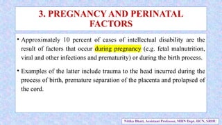 • Approximately 10 percent of cases of intellectual disability are the
result of factors that occur during pregnancy (e.g. fetal malnutrition,
viral and other infections and prematurity) or during the birth process.
• Examples of the latter include trauma to the head incurred during the
process of birth, premature separation of the placenta and prolapsed of
the cord.
3. PREGNANCY AND PERINATAL
FACTORS
Nitika Bhatt, Assistant Professor, MHN Dept. HCN, SRHU
 