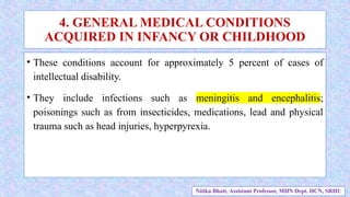 • These conditions account for approximately 5 percent of cases of
intellectual disability.
• They include infections such as meningitis and encephalitis;
poisonings such as from insecticides, medications, lead and physical
trauma such as head injuries, hyperpyrexia.
4. GENERAL MEDICAL CONDITIONS
ACQUIRED IN INFANCY OR CHILDHOOD
Nitika Bhatt, Assistant Professor, MHN Dept. HCN, SRHU
 