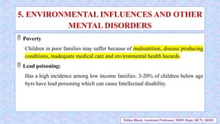  Poverty
Children in poor families may suffer because of malnutrition, disease producing
conditions, inadequate medical care and environmental health hazards.
 Lead poisoning:
Has a high incidence among low income families. 3-20% of children below age
6yrs have lead poisoning which can cause Intellectual disability.
5. ENVIRONMENTAL INFLUENCES AND OTHER
MENTAL DISORDERS
Nitika Bhatt, Assistant Professor, MHN Dept. HCN, SRHU
 