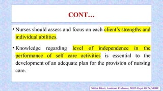 • Nurses should assess and focus on each client’s strengths and
individual abilities.
• Knowledge regarding level of independence in the
performance of self care activities is essential to the
development of an adequate plan for the provision of nursing
care.
CONT…
Nitika Bhatt, Assistant Professor, MHN Dept. HCN, SRHU
 