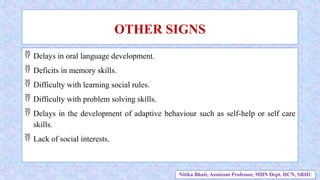  Delays in oral language development.
 Deficits in memory skills.
 Difficulty with learning social rules.
 Difficulty with problem solving skills.
 Delays in the development of adaptive behaviour such as self-help or self care
skills.
 Lack of social interests.
OTHER SIGNS
Nitika Bhatt, Assistant Professor, MHN Dept. HCN, SRHU
 