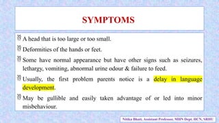  A head that is too large or too small.
 Deformities of the hands or feet.
 Some have normal appearance but have other signs such as seizures,
lethargy, vomiting, abnormal urine odour & failure to feed.
 Usually, the first problem parents notice is a delay in language
development.
 May be gullible and easily taken advantage of or led into minor
misbehaviour.
SYMPTOMS
Nitika Bhatt, Assistant Professor, MHN Dept. HCN, SRHU
 