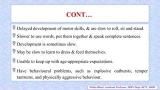  Delayed development of motor skills, & are slow to roll, sit and stand.
 Slower to use words, put them together & speak complete sentences.
 Development is sometimes slow.
 May be slow to learn to dress & feed themselves.
 Unable to keep up with age-appropriate expectations.
 Have behavioural problems, such as explosive outbursts, temper
tantrums, and physically aggressive behaviour.
CONT…
Nitika Bhatt, Assistant Professor, MHN Dept. HCN, SRHU
 
