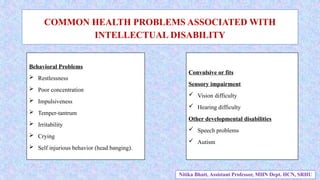 COMMON HEALTH PROBLEMS ASSOCIATED WITH
INTELLECTUAL DISABILITY
Behavioral Problems
 Restlessness
 Poor concentration
 Impulsiveness
 Temper-tantrum
 Irritability
 Crying
 Self injurious behavior (head banging).
Convulsive or fits
Sensory impairment
 Vision difficulty
 Hearing difficulty
Other developmental disabilities
 Speech problems
 Autism
Nitika Bhatt, Assistant Professor, MHN Dept. HCN, SRHU
 