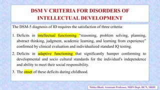 The DSM-5 diagnosis of ID requires the satisfaction of three criteria:
1. Deficits in intellectual functioning “reasoning, problem solving, planning,
abstract thinking, judgment, academic learning, and learning from experience”
confirmed by clinical evaluation and individualized standard IQ testing.
2. Deficits in adaptive functioning that significantly hamper conforming to
developmental and socio cultural standards for the individual's independence
and ability to meet their social responsibility.
3. The onset of these deficits during childhood.
DSM V CRITERIA FOR DISORDERS OF
INTELLECTUAL DEVELOPMENT
Nitika Bhatt, Assistant Professor, MHN Dept. HCN, SRHU
 