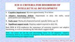 1. Cognitive impairment: IQ score approximately 70 or below.
2. Adaptive functioning deficits: Impairments in daily life skills, social
participation and independent living.
3. Early onset: During developmental period, typically before age 18.
4. Significant support needs: Ongoing support required in daily life.
Both DSM & ICD emphasize the importance of assessing cognitive and adaptive
functioning, as well as considering the individual's support needs.
Note:- IQ scores are not the sole determining factor for ID diagnosis. Adaptive
functioning deficits are essential for diagnosis. Both systems consider the individual's
overall functioning and support needs.
ICD 11 CRITERIA FOR DISORDERS OF
INTELLECTUAL DEVELOPMENT
Nitika Bhatt, Assistant Professor, MHN Dept. HCN, SRHU
 
