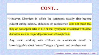 CONT…
• However, Disorders in which the symptoms usually first become
evident during infancy, childhood or adolescence does not mean that
they do not appear later in life or that symptoms associated with other
disorders such as major depression or schizophrenia.
• Any nurse working with children or adolescents should be
knowledgeable about “normal” stages of growth and development.
Nitika Bhatt, Assistant Professor, MHN Dept. HCN, SRHU
 