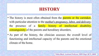 • The history is most often obtained from the parents or the caretaker,
with particular attention to the mother's pregnancy, labor, and delivery;
the presence of a family history of intellectual disability,
consanguinity of the parents and hereditary disorders.
• As part of the history, the clinician assesses the overall level of
functioning and intellectual capacity of the parents and the emotional
climate of the home.
HISTORY
Nitika Bhatt, Assistant Professor, MHN Dept. HCN, SRHU
 