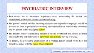 • Two factors are of paramount importance when interviewing the patient: the
interviewer's attitude and manner of communicating.
• The patient's verbal abilities, including receptive and expressive language, should be
assessed as soon as possible by observing the communication between the caretakers
and the patient and by taking the history.
• The patient's control over motility patterns should be ascertained, and clinical evidence
of distractibility and distortions in perception and memory may be evaluated.
• In general, the psychiatric examination of a retarded person should reveal how the
patient has coped with the stages of development.
PSYCHIATRIC INTERVIEW
Nitika Bhatt, Assistant Professor, MHN Dept. HCN, SRHU
 