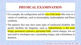 • For example, the configuration and the size of the head offer clues to a
variety of conditions, such as microcephaly, hydrocephalus and Down
syndrome.
• The patient's face may have some signs of intellectual disability that
greatly facilitate the diagnosis, such as hypertelorism, a flat nasal
bridge, prominent eyebrows, epicanthal folds, retinal changes, low set
and small or misshapen ears, a protruding tongue, and a disturbance in
dentition.
PHYSICAL EXAMINATION
Nitika Bhatt, Assistant Professor, MHN Dept. HCN, SRHU
 