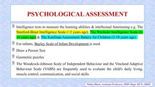  Intelligence tests to measure the learning abilities & intellectual functioning e.g. The
Stanford-Binet Intelligence Scale (>2 years age), The Wechsler Intelligence Scale (6-
16 years age) & The Kaufman Assessment Battery for Children (3-18 years age).
 For infants, Bayley Scale of Infant Development is used.
 Draw a Person Test
 Geometric puzzles
 The Woodcock-Johnson Scale of Independent Behaviour and the Vineland Adaptive
Behaviour Scale (VABS) are frequently used to evaluate the child's daily living,
muscle control, communication, and social skills.
PSYCHOLOGICALASSESSMENT
Nitika Bhatt, Assistant Professor, MHN Dept. HCN, SRHU
 