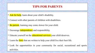 TIPS FOR PARENTS
• Ask for help, learn about your child’s disability.
• Connect with other parents of children with disabilities.
• Be patient; learning may come slower for your child.
• Encourage independence and responsibility.
• Educate yourself on the educational services your child deserves.
• Learn the laws that are written to help your child live their best life.
• Look for opportunities in your community for social, recreational and sports
activities.
 