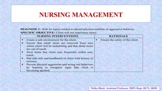 NURSING MANAGEMENT
DIAGNOSE 1: Risk for injury related to altered physical mobility or aggressive behavior.
SPECIFIC OBJECTIVE: Client will not experience injury.
NURSING INTERVENTIONS RATIONALE
 Create a safe environment for the client.
 Ensure that small items are removed from area
where client will be ambulating and that sharp items
are out of reach.
 Store items that client uses frequently within easy
reach.
 Pad side rails and headboard of client with history of
seizures.
 Prevent physical aggression and acting out behaviors
by learning to recognize signs that client is
becoming agitated.
 Ensure the safety of the client.
Nitika Bhatt, Assistant Professor, MHN Dept. HCN, SRHU
 