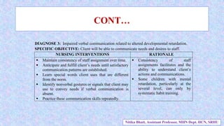 CONT…
DIAGNOSE 3: Impaired verbal communication related to altered developmental retardation.
SPECIFIC OBJECTIVE: Client will be able to communicate needs and desires to staff.
NURSING INTERVENTIONS RATIONALE
 Maintain consistency of staff assignment over time.
 Anticipate and fulfill client’s needs until satisfactory
communication patterns are established.
 Learn special words client uses that are different
from the norm.
 Identify nonverbal gestures or signals that client may
use to convey needs if verbal communication is
absent.
 Practice these communication skills repeatedly.
 Consistency of staff
assignments facilitates and the
ability to understand client’s
actions and communications.
 Some children with mental
retardation, particularly at the
several level, can only by
systematic habit training.
Nitika Bhatt, Assistant Professor, MHN Dept. HCN, SRHU
 