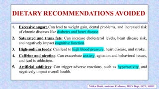 DIETARY RECOMMENDATIONS AVOIDED
1. Excessive sugar: Can lead to weight gain, dental problems, and increased risk
of chronic diseases like diabetes and heart disease.
2. Saturated and trans fats: Can increase cholesterol levels, heart disease risk,
and negatively impact cognitive function.
3. High-sodium foods: Can lead to high blood pressure, heart disease, and stroke.
4. Caffeine and nicotine: Can exacerbate anxiety, agitation and behavioral issues,
and lead to addiction.
5. Artificial additives: Can trigger adverse reactions, such as hyperactivity, and
negatively impact overall health.
Nitika Bhatt, Assistant Professor, MHN Dept. HCN, SRHU
 