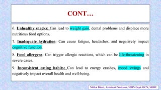 CONT…
6. Unhealthy snacks: Can lead to weight gain, dental problems and displace more
nutritious food options.
7. Inadequate hydration: Can cause fatigue, headaches, and negatively impact
cognitive function.
8. Food allergens: Can trigger allergic reactions, which can be life-threatening in
severe cases.
9. Inconsistent eating habits: Can lead to energy crashes, mood swings and
negatively impact overall health and well-being.
Nitika Bhatt, Assistant Professor, MHN Dept. HCN, SRHU
 