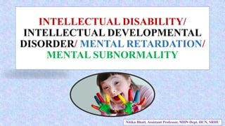 INTELLECTUAL DISABILITY/
INTELLECTUAL DEVELOPMENTAL
DISORDER/ MENTAL RETARDATION/
MENTAL SUBNORMALITY
Nitika Bhatt, Assistant Professor, MHN Dept. HCN, SRHU
 
