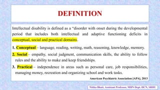 DEFINITION
Intellectual disability is defined as a “disorder with onset during the developmental
period that includes both intellectual and adaptive functioning deficits in
conceptual, social and practical domains.
1. Conceptual – language, reading, writing, math, reasoning, knowledge, memory.
2. Social – empathy, social judgment, communication skills, the ability to follow
rules and the ability to make and keep friendships.
3. Practical – independence in areas such as personal care, job responsibilities,
managing money, recreation and organizing school and work tasks.
American Psychiatric Association [APA], 2013
Nitika Bhatt, Assistant Professor, MHN Dept. HCN, SRHU
 