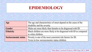 EPIDEMIOLOGY
Age The age and characteristics of onset depend on the cause of the
disability and the severity
Gender Males are more likely than females to be diagnosed with ID
Ethnicity Black children are more likely to be diagnosed with ID as compared
to white children.
Socioeconomic status Poverty is one of the most consistent risk factors for ID.
Twice in low socioeconomic status children.
Nitika Bhatt, Assistant Professor, MHN Dept. HCN, SRHU
 