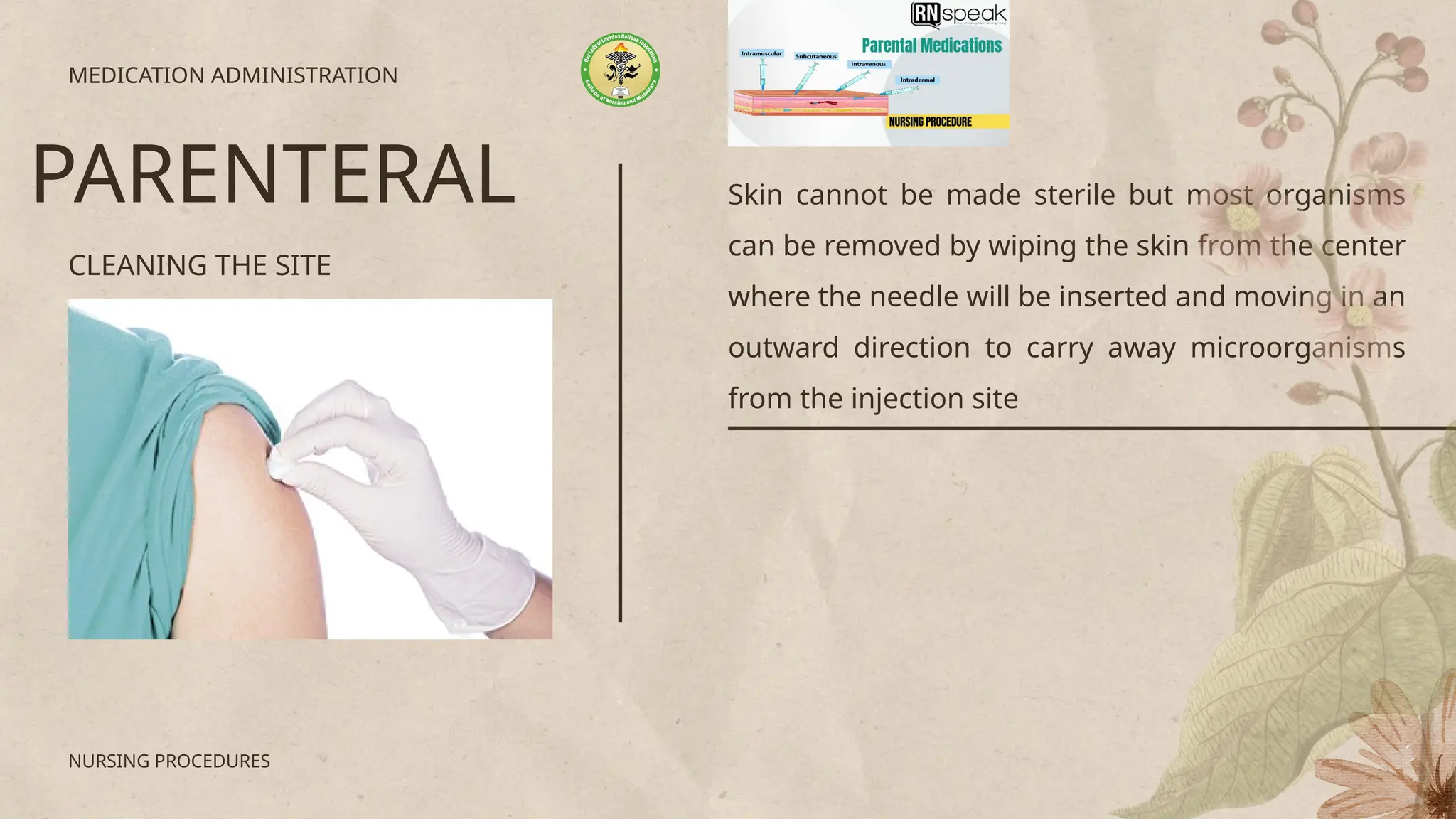 Skin cannot be made sterile but most organisms
can be removed by wiping the skin from the center
where the needle will be inserted and moving in an
outward direction to carry away microorganisms
from the injection site
CLEANING THE SITE
MEDICATION ADMINISTRATION
PARENTERAL
NURSING PROCEDURES
 