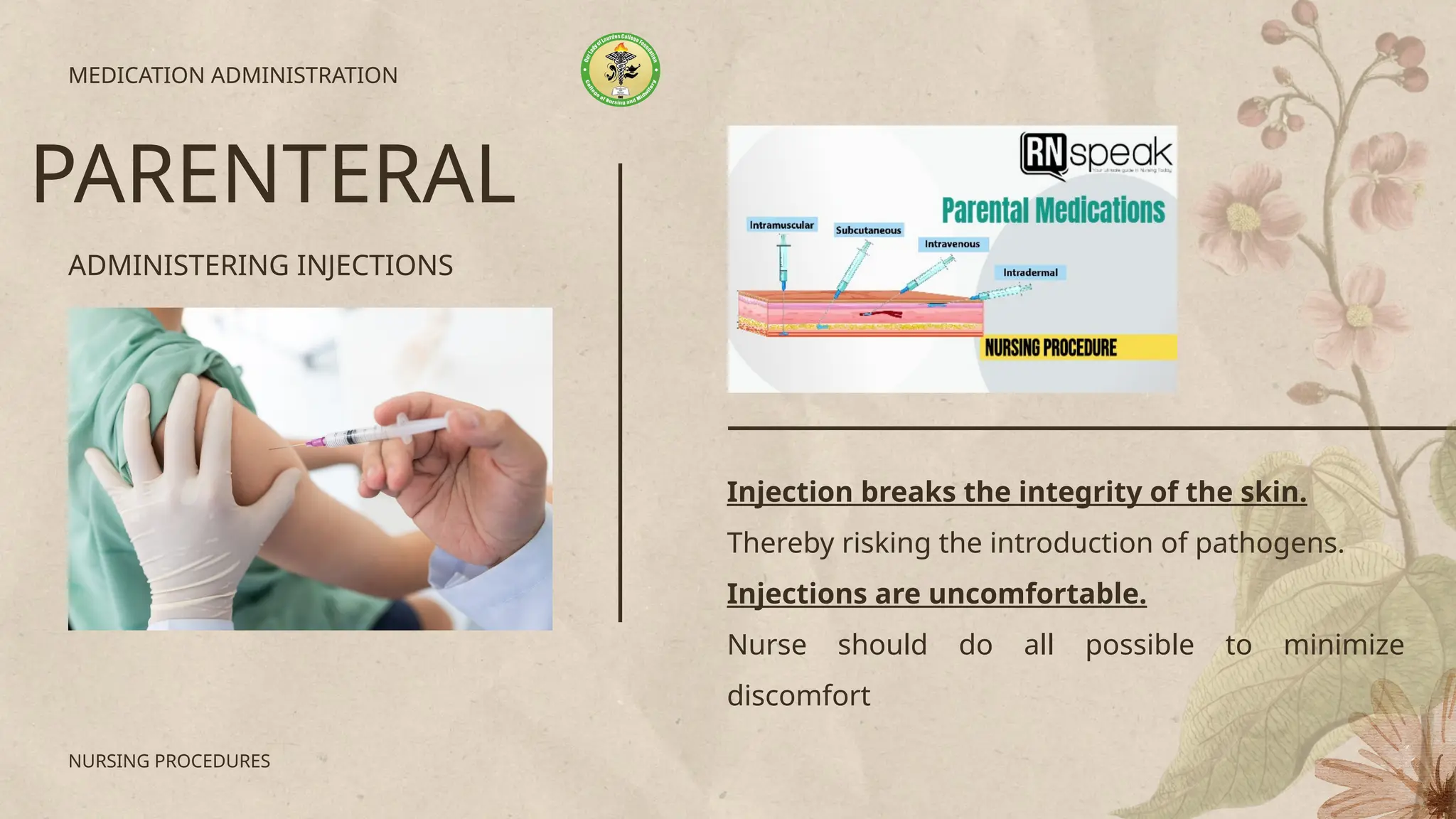 ADMINISTERING INJECTIONS
MEDICATION ADMINISTRATION
PARENTERAL
NURSING PROCEDURES
Injection breaks the integrity of the skin.
Thereby risking the introduction of pathogens.
Injections are uncomfortable.
Nurse should do all possible to minimize
discomfort
 