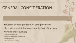 • Observe general principles of giving medicines
• Report immediately any untoward effect of the drug
• Avoid danger such as;
• Causing an abscess
• Breaking the needle in the tissue
• Striking a bone
• Capillary tissue damage
GENERAL CONSIDERATION
 