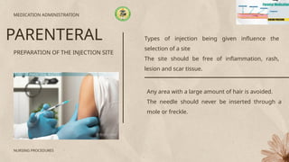 Types of injection being given influence the
selection of a site
The site should be free of inflammation, rash,
lesion and scar tissue.
PREPARATION OF THE INJECTION SITE
MEDICATION ADMINISTRATION
PARENTERAL
NURSING PROCEDURES
Any area with a large amount of hair is avoided.
The needle should never be inserted through a
mole or freckle.
 