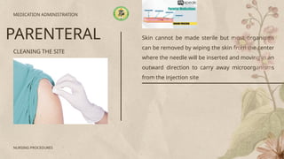 Skin cannot be made sterile but most organisms
can be removed by wiping the skin from the center
where the needle will be inserted and moving in an
outward direction to carry away microorganisms
from the injection site
CLEANING THE SITE
MEDICATION ADMINISTRATION
PARENTERAL
NURSING PROCEDURES
 