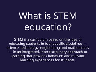 What is STEM
education?
STEM is a curriculum based on the idea of
educating students in four specific disciplines —
science, technology, engineering and mathematics
— in an integrated, interdisciplinary approach to
learning that provides hands-on and relevant
learning experiences for students.
 